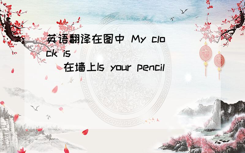 英语翻译在图中 My clock is ( )( ) ( )在墙上Is your pencil （ ）（ ）（ ）（ ）