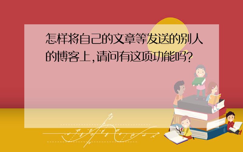 怎样将自己的文章等发送的别人的博客上,请问有这项功能吗?