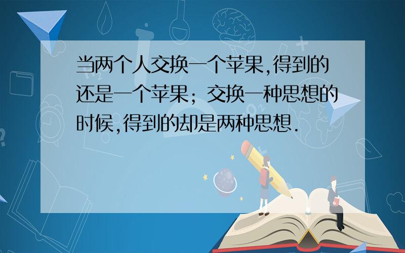 当两个人交换一个苹果,得到的还是一个苹果；交换一种思想的时候,得到的却是两种思想.