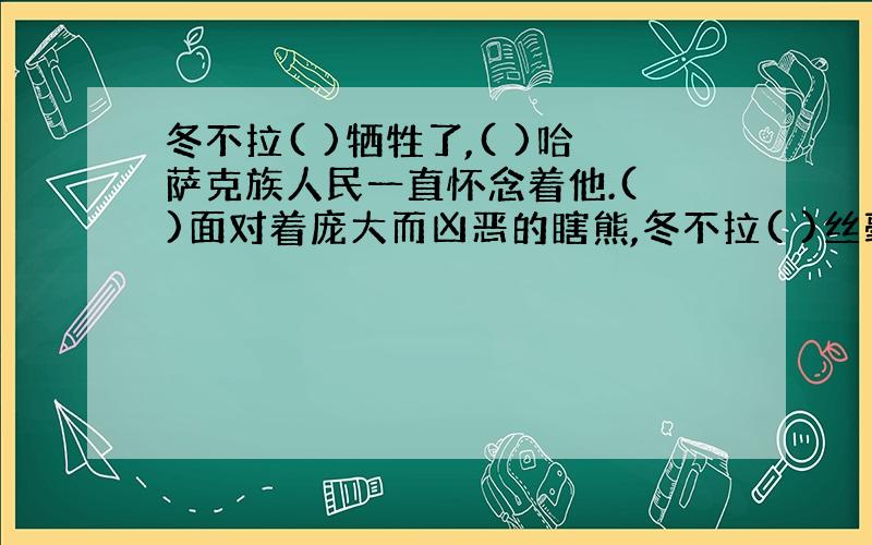 冬不拉( )牺牲了,( )哈萨克族人民一直怀念着他.( )面对着庞大而凶恶的瞎熊,冬不拉( )丝毫不畏惧.填