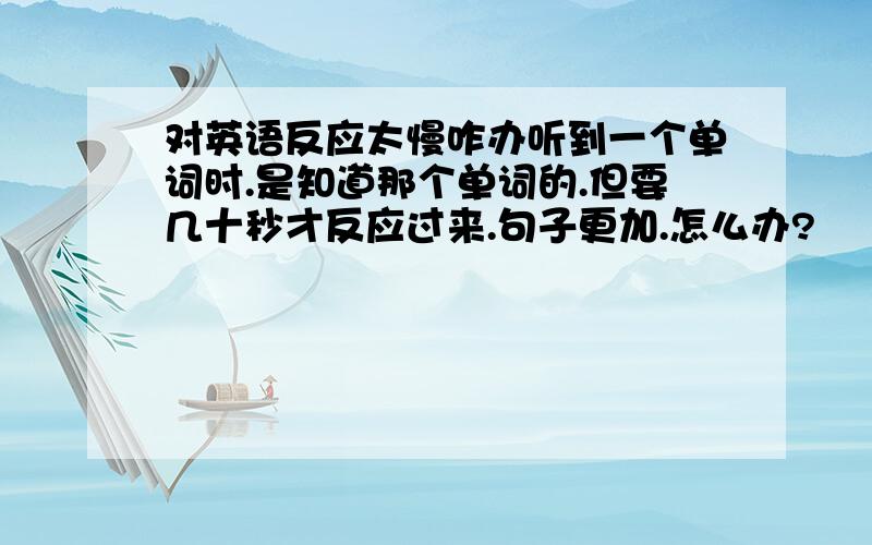 对英语反应太慢咋办听到一个单词时.是知道那个单词的.但要几十秒才反应过来.句子更加.怎么办?