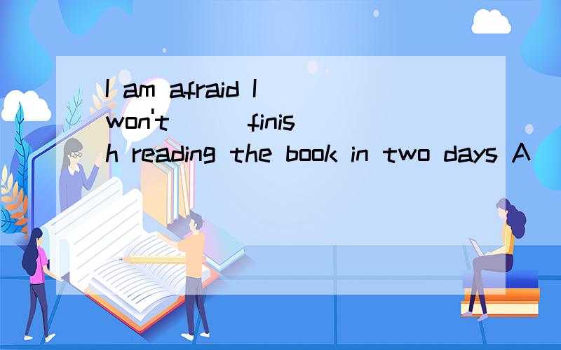 I am afraid I won't __ finish reading the book in two days A