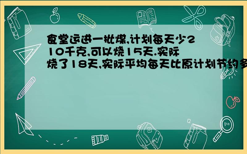 食堂运进一批煤,计划每天少210千克,可以烧15天.实际烧了18天,实际平均每天比原计划节约多少千克?