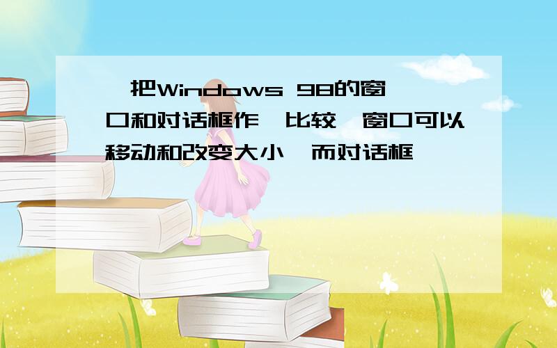 、把Windows 98的窗口和对话框作一比较,窗口可以移动和改变大小,而对话框