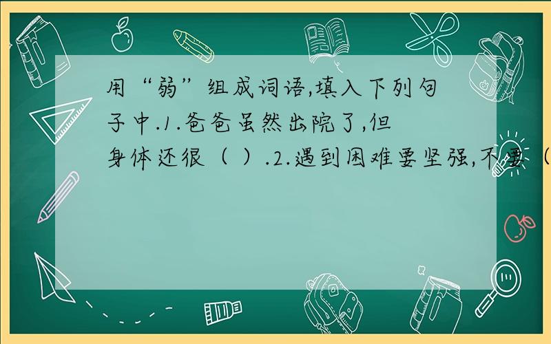 用“弱”组成词语,填入下列句子中.1.爸爸虽然出院了,但身体还很（ ）.2.遇到困难要坚强,不要（ ）.