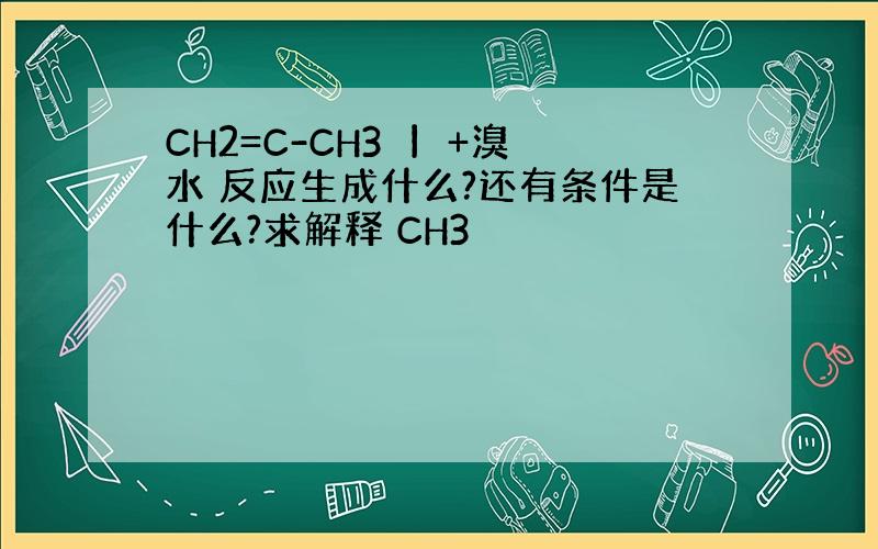 CH2=C-CH3 丨 +溴水 反应生成什么?还有条件是什么?求解释 CH3