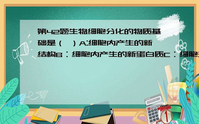 第42题生物细胞分化的物质基础是（ ）A:细胞内产生的新结构B：细胞内产生的新蛋白质C：细胞外有关化学物质的变化D：包括