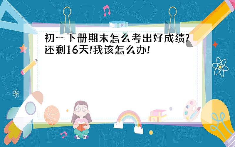 初一下册期末怎么考出好成绩?还剩16天!我该怎么办!