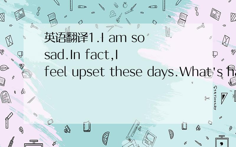 英语翻译1.I am so sad.In fact,I feel upset these days.What's hap