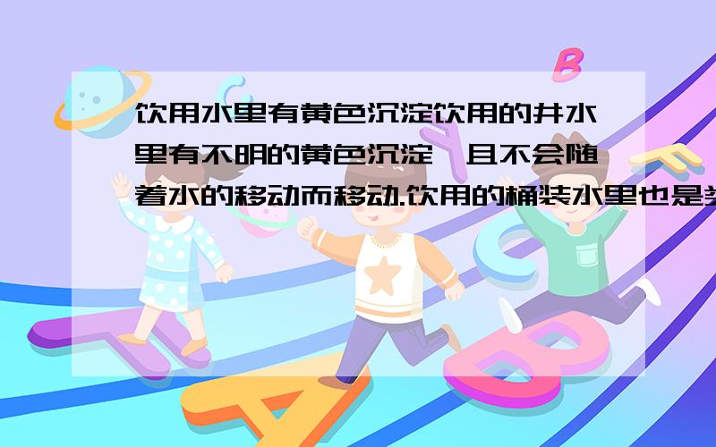 饮用水里有黄色沉淀饮用的井水里有不明的黄色沉淀,且不会随着水的移动而移动.饮用的桶装水里也是类似的黄色沉淀,这是怎么回事