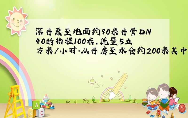 深井泵至地面约90米井管DN40的扬程100米,流量5立方米/小时.从井房至水仓约200米其中有120米的DN100管,