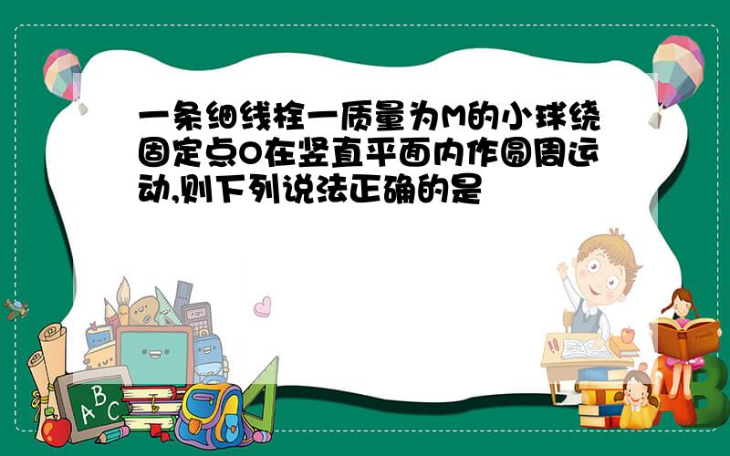 一条细线栓一质量为M的小球绕固定点O在竖直平面内作圆周运动,则下列说法正确的是