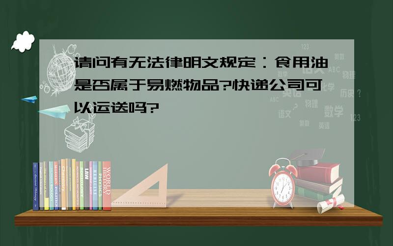 请问有无法律明文规定：食用油是否属于易燃物品?快递公司可以运送吗?