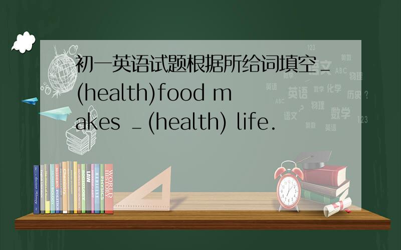 初一英语试题根据所给词填空＿(health)food makes ＿(health) life.