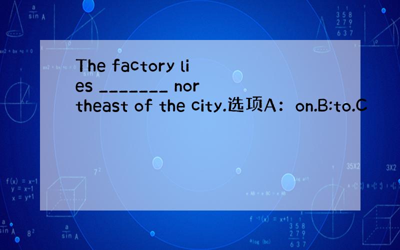 The factory lies _______ northeast of the city.选项A：on.B:to.C