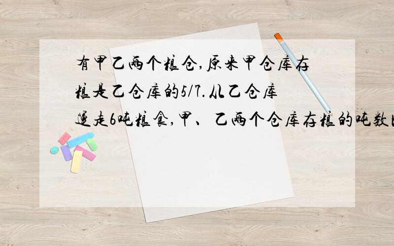 有甲乙两个粮仓,原来甲仓库存粮是乙仓库的5/7.从乙仓库运走6吨粮食,甲、乙两个仓库存粮的吨数比是4：5.