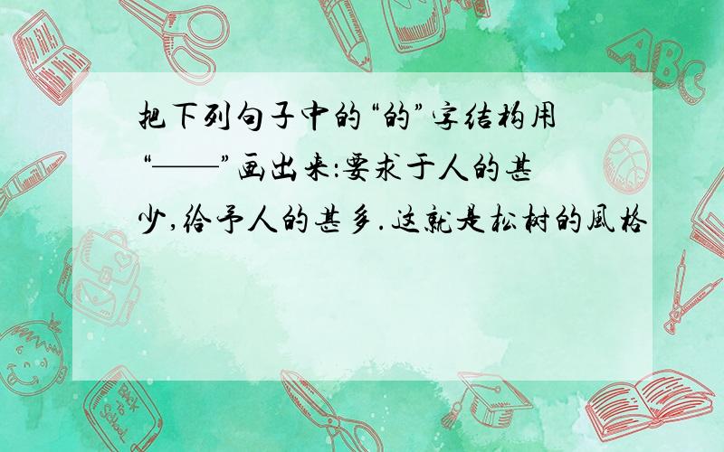 把下列句子中的“的”字结构用“——”画出来：要求于人的甚少,给予人的甚多.这就是松树的风格