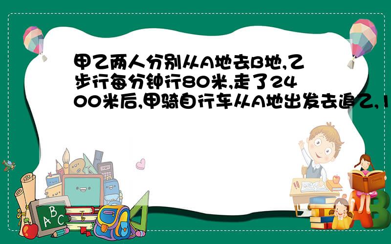 甲乙两人分别从A地去B地,乙步行每分钟行80米,走了2400米后,甲骑自行车从A地出发去追乙,15分钟后甲追上乙