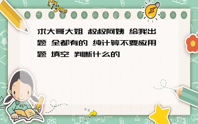 求大哥大姐 叔叔阿姨 给我出题 全都有的 纯计算不要应用题 填空 判断什么的