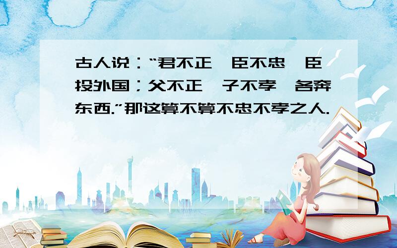 古人说：“君不正,臣不忠,臣投外国；父不正,子不孝,各奔东西.”那这算不算不忠不孝之人.