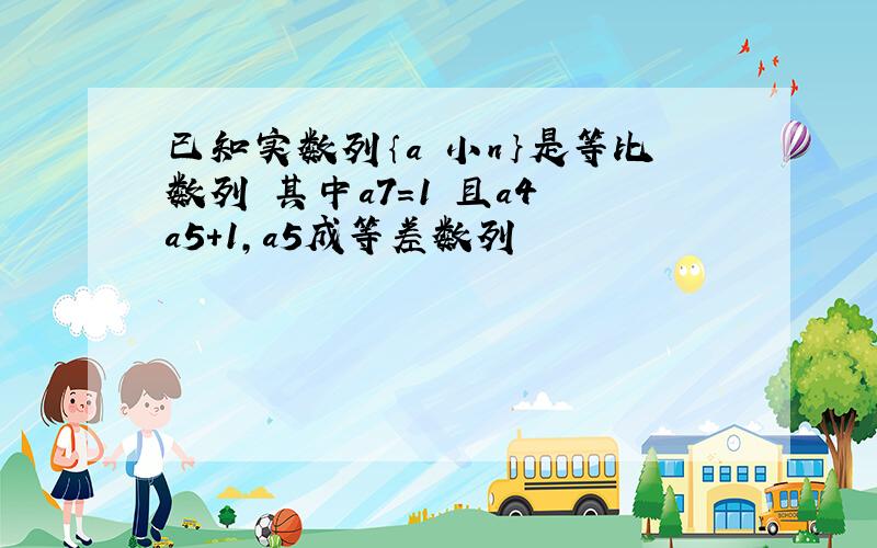 已知实数列｛a 小n｝是等比数列 其中a7=1 且a4 a5+1,a5成等差数列