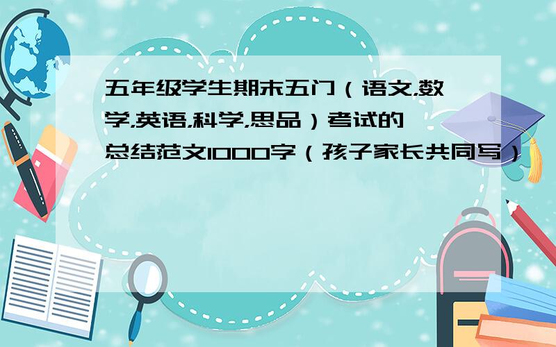 五年级学生期末五门（语文，数学，英语，科学，思品）考试的总结范文1000字（孩子家长共同写）