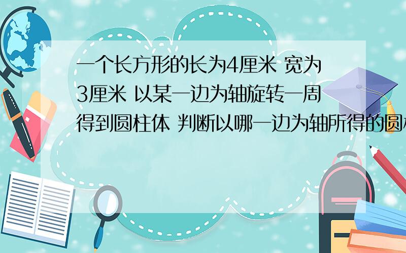 一个长方形的长为4厘米 宽为3厘米 以某一边为轴旋转一周得到圆柱体 判断以哪一边为轴所得的圆柱体体积较大