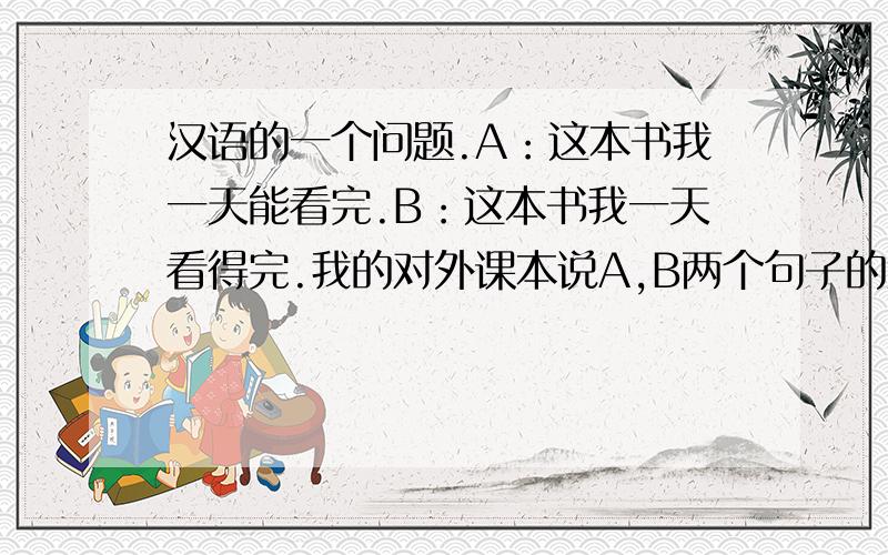 汉语的一个问题.A：这本书我一天能看完.B：这本书我一天看得完.我的对外课本说A,B两个句子的意思差不多.1：这本书我一