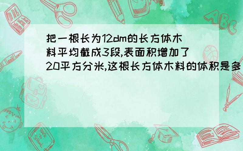 把一根长为12dm的长方体木料平均截成3段,表面积增加了20平方分米,这根长方体木料的体积是多少立方分米?