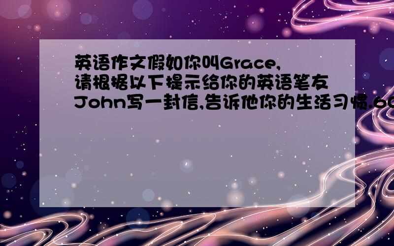 英语作文假如你叫Grace,请根据以下提示给你的英语笔友John写一封信,告诉他你的生活习惯.60词左右（已给部分不计入