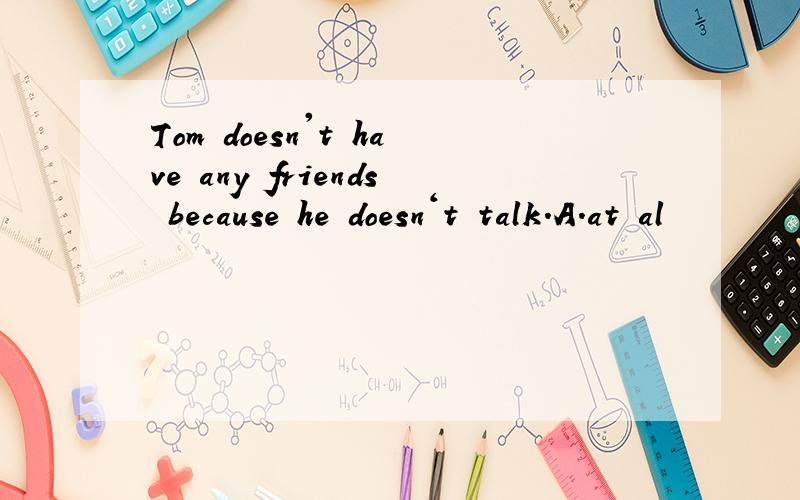 Tom doesn't have any friends because he doesn‘t talk.A.at al