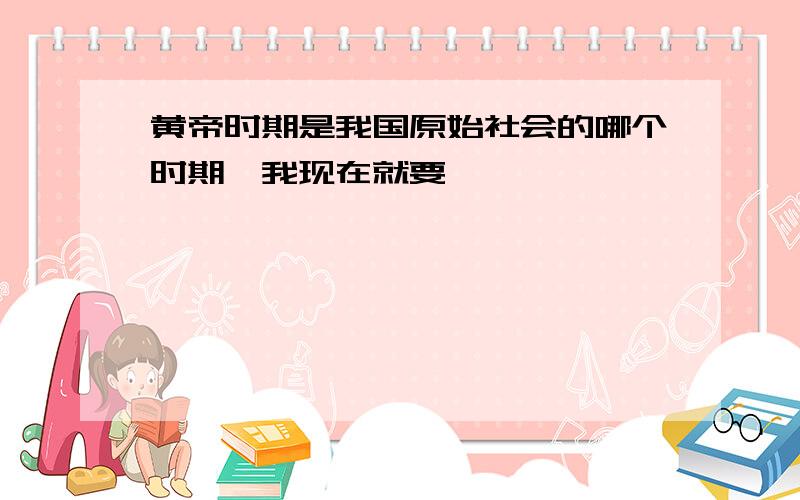 黄帝时期是我国原始社会的哪个时期,我现在就要