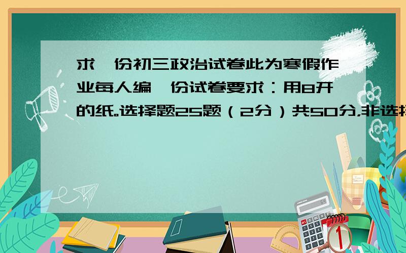 求一份初三政治试卷此为寒假作业每人编一份试卷要求：用8开的纸。选择题25题（2分）共50分，非选择题:5题（各小题分数自