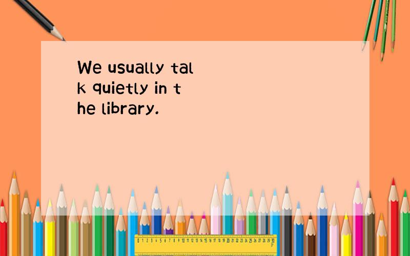 We usually talk quietly in the library.