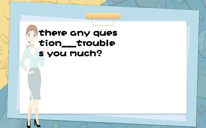 there any question___troubles you much?