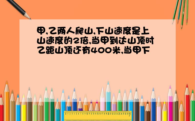甲,乙两人爬山,下山速度是上山速度的2倍,当甲到达山顶时乙距山顶还有400米,当甲下