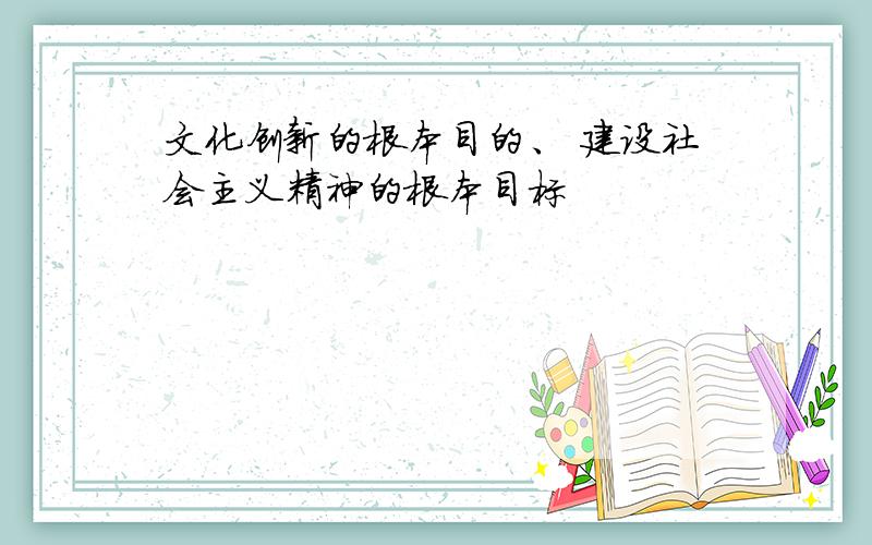 文化创新的根本目的、 建设社会主义精神的根本目标