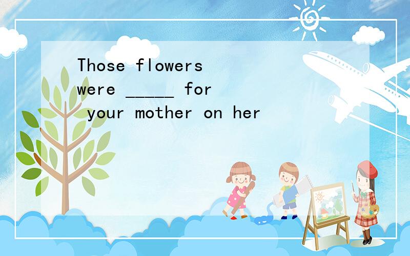 Those flowers were _____ for your mother on her