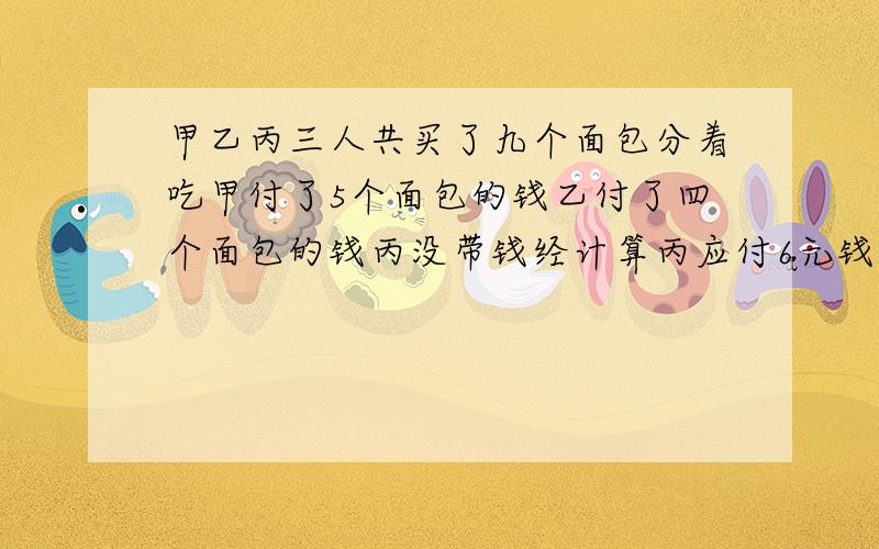 甲乙丙三人共买了九个面包分着吃甲付了5个面包的钱乙付了四个面包的钱丙没带钱经计算丙应付6元钱甲应取回多少钱