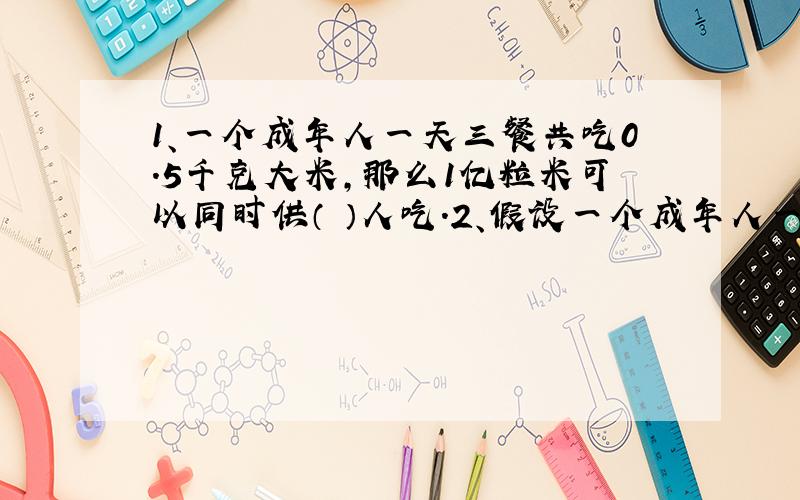 1、一个成年人一天三餐共吃0.5千克大米,那么1亿粒米可以同时供（ ）人吃.2、假设一个成年人一天三餐共吃