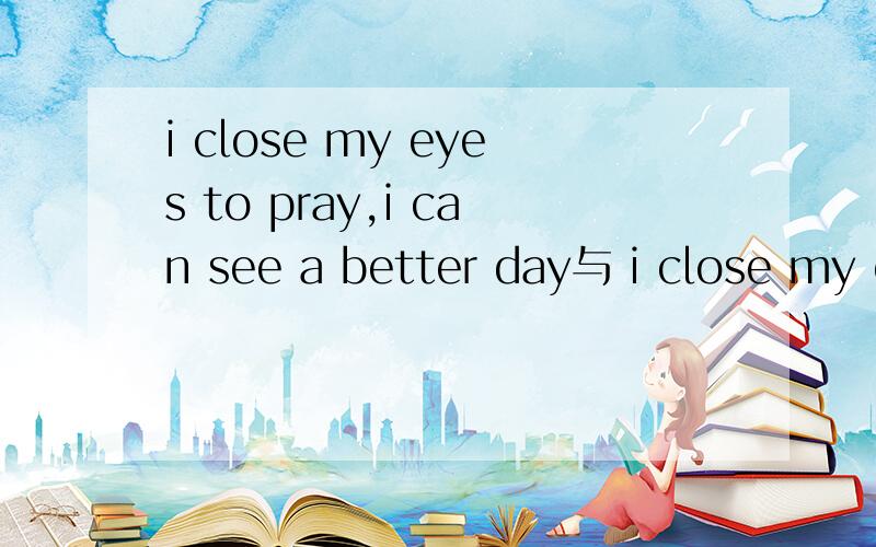 i close my eyes to pray,i can see a better day与 i close my e