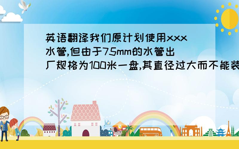 英语翻译我们原计划使用xxx水管,但由于75mm的水管出厂规格为100米一盘,其直径过大而不能装入集装箱内,如果截断又会