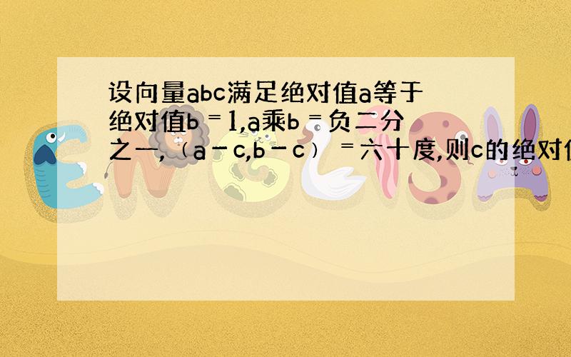 设向量abc满足绝对值a等于绝对值b﹦1,a乘b﹦负二分之一,﹙a－c,b－c﹚﹦六十度,则c的绝对值的最大值等于多少