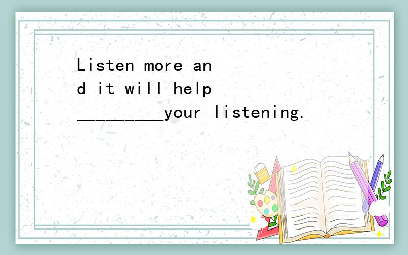 Listen more and it will help_________your listening.