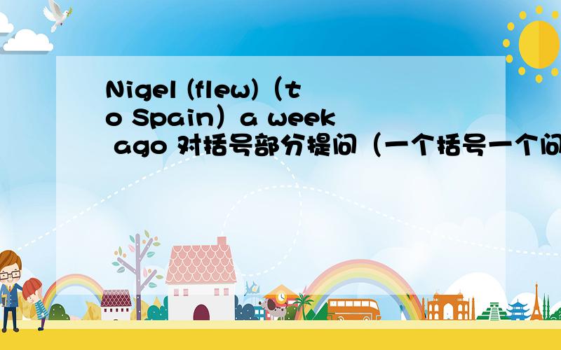 Nigel (flew)（to Spain）a week ago 对括号部分提问（一个括号一个问）