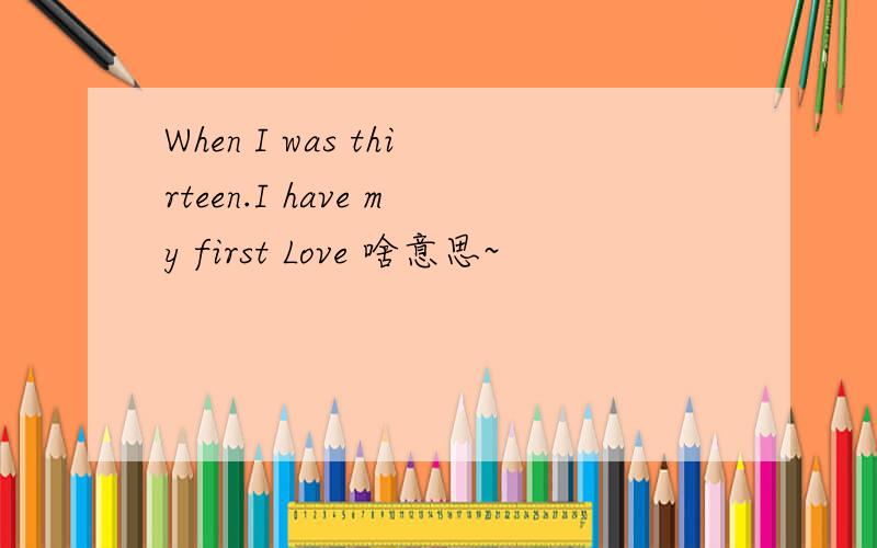 When I was thirteen.I have my first Love 啥意思~