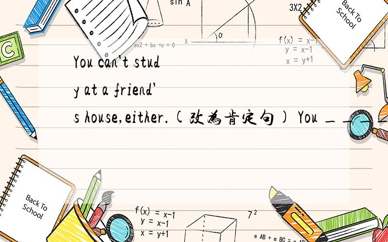 You can't study at a friend's house,either.(改为肯定句) You _____