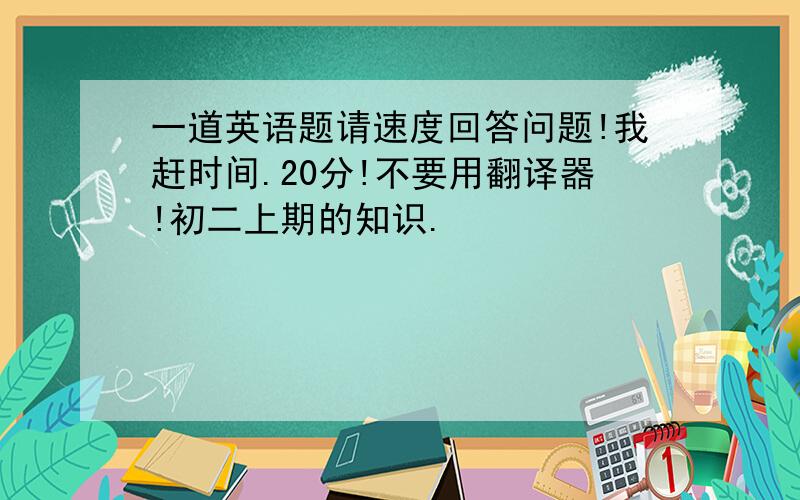 一道英语题请速度回答问题!我赶时间.20分!不要用翻译器!初二上期的知识.