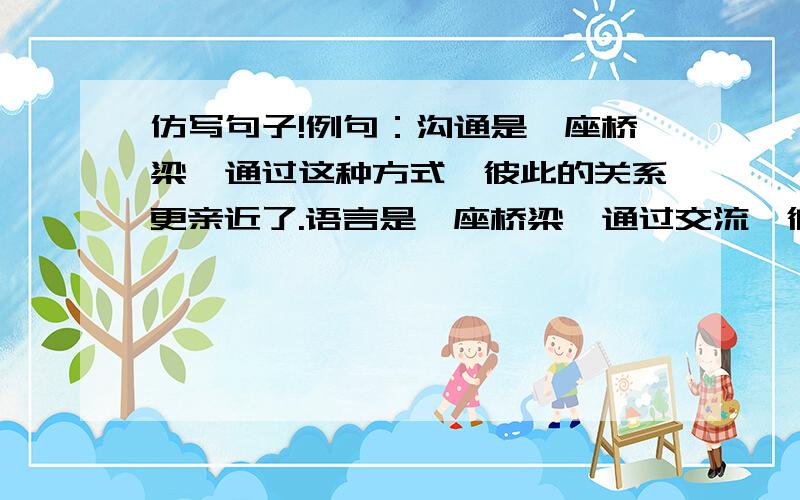 仿写句子!例句：沟通是一座桥梁,通过这种方式,彼此的关系更亲近了.语言是一座桥梁,通过交流,彼此的了解就容易了.理解一座