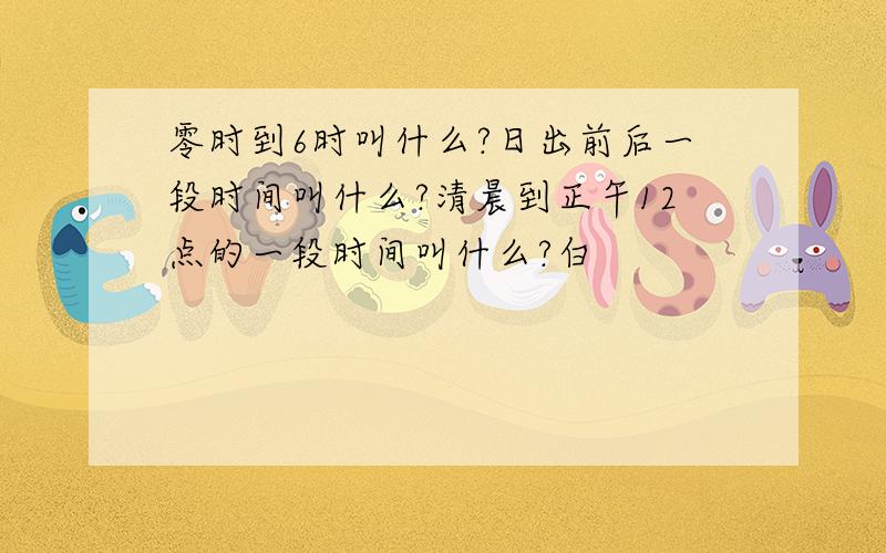 零时到6时叫什么?日出前后一段时间叫什么?清晨到正午12点的一段时间叫什么?白